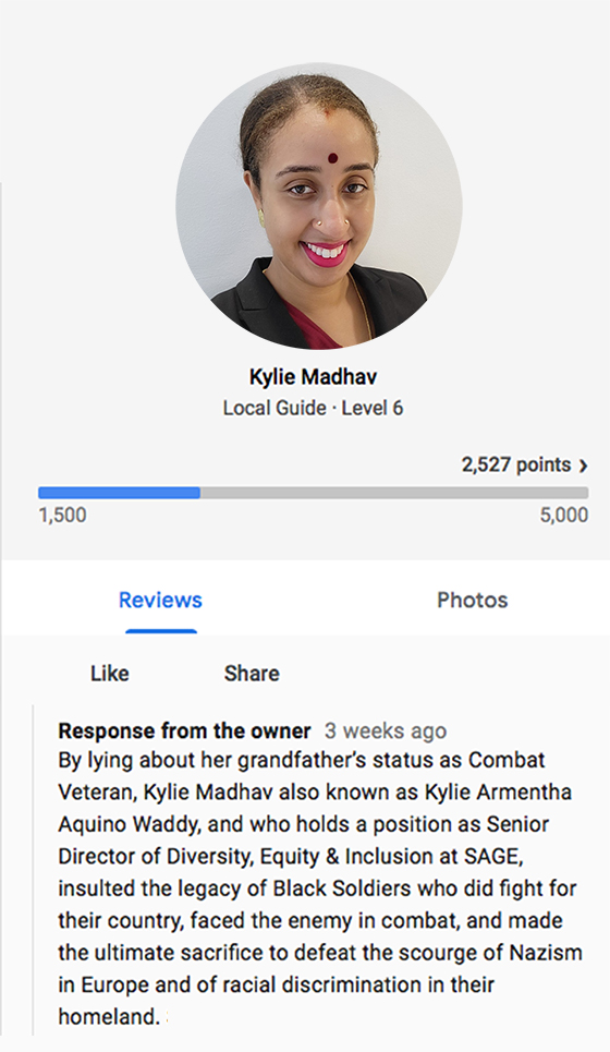By trying to obtain pro bono services offered exclusively to WWII COMBAT VETERANS, HOLOCAUST SURVIVORS, AND GOLD STAR FAMILIES, and by insinuating ignorance and racism, Kylie Aramenta Madhav, who holds a position as Senior Director of DEI (Diversity, Equity & Inclusion) at SAGE, tarnished her grandfather’s name and service with 457th LAUNDRY COMPANY that for the duration of WWII was stationed in Witney, Oxfordshire countryside, hundreds of miles away from the combat zone. 

She also desecrated the legacy of those Black Soldiers who faced the enemy on the battlefield and made the ultimate sacrifice to defeat Nazism in Europe and to end racism and discrimination in their own country.